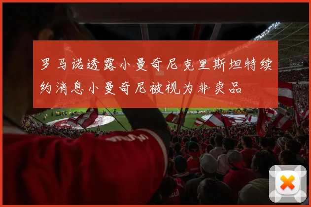 罗马诺透露小曼奇尼克里斯坦特续约消息小曼奇尼被视为非卖品