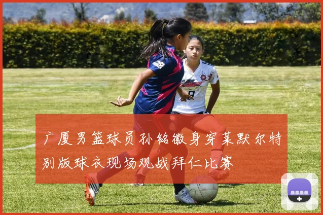 广厦男篮球员孙铭徽身穿莱默尔特别版球衣现场观战拜仁比赛